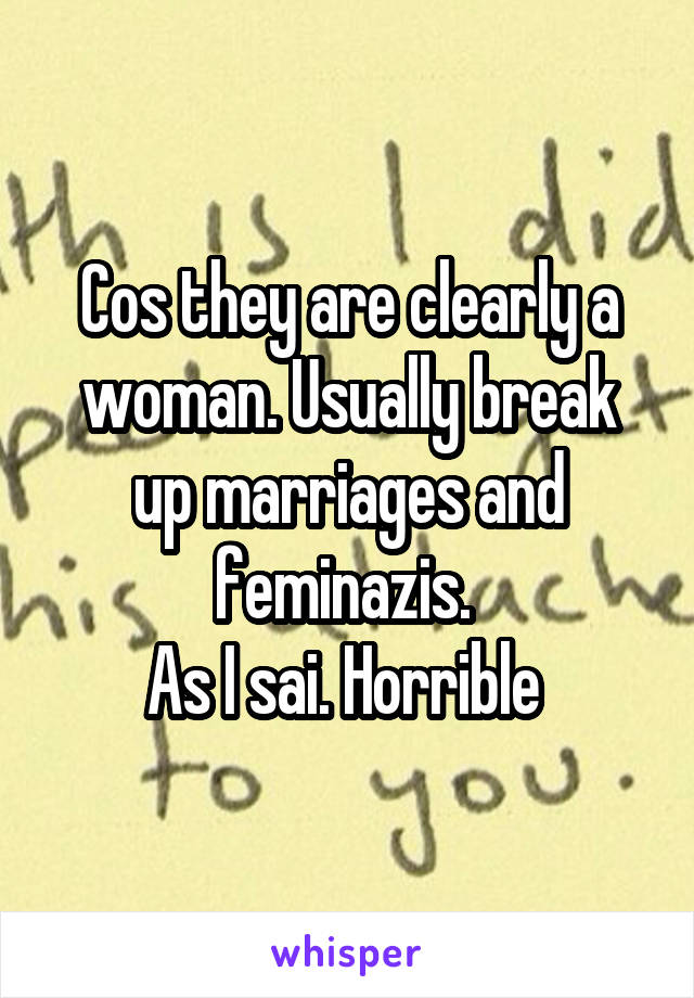 Cos they are clearly a woman. Usually break up marriages and feminazis. 
As I sai. Horrible 