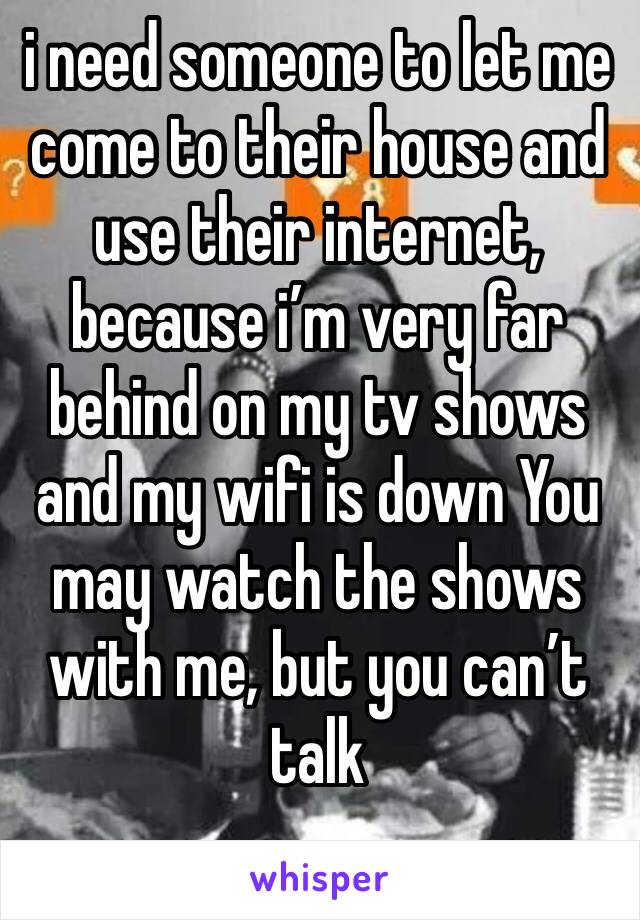 i need someone to let me come to their house and use their internet, because i’m very far behind on my tv shows and my wifi is down You may watch the shows with me, but you can’t talk 
