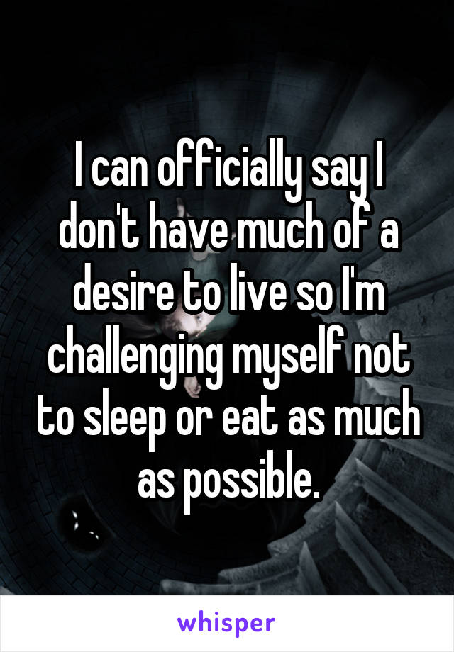 I can officially say I don't have much of a desire to live so I'm challenging myself not to sleep or eat as much as possible.