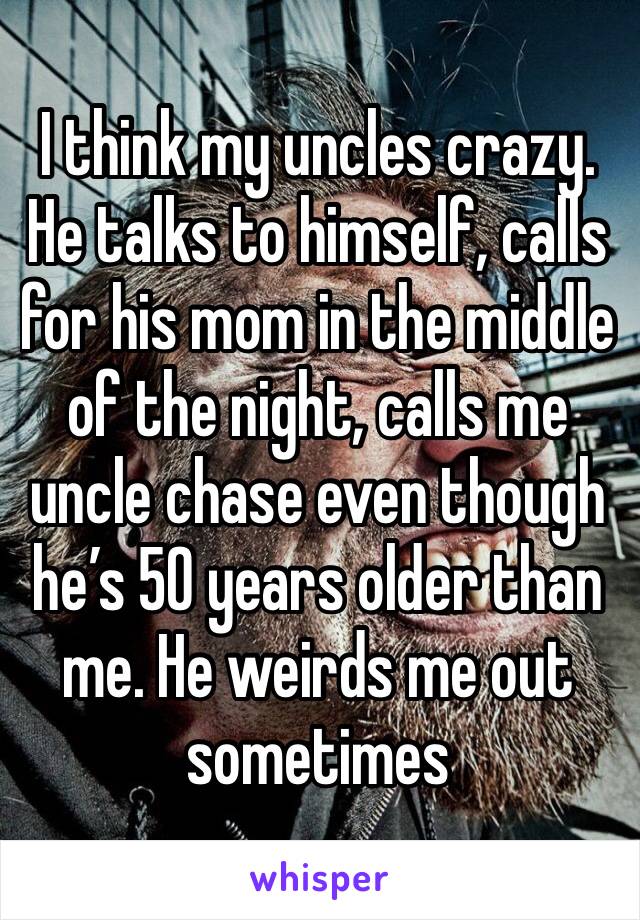 I think my uncles crazy. He talks to himself, calls for his mom in the middle of the night, calls me uncle chase even though he’s 50 years older than me. He weirds me out sometimes 