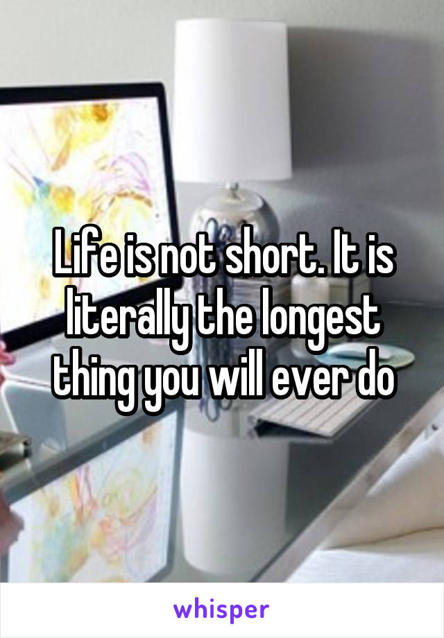 Life is not short. It is literally the longest thing you will ever do