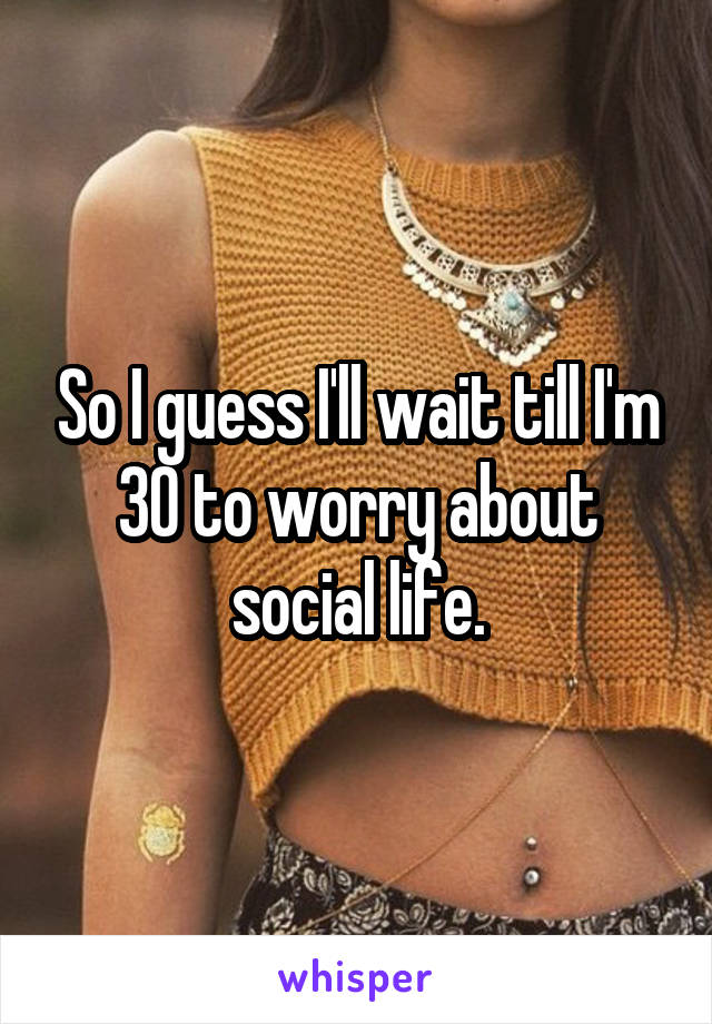 So I guess I'll wait till I'm 30 to worry about social life.