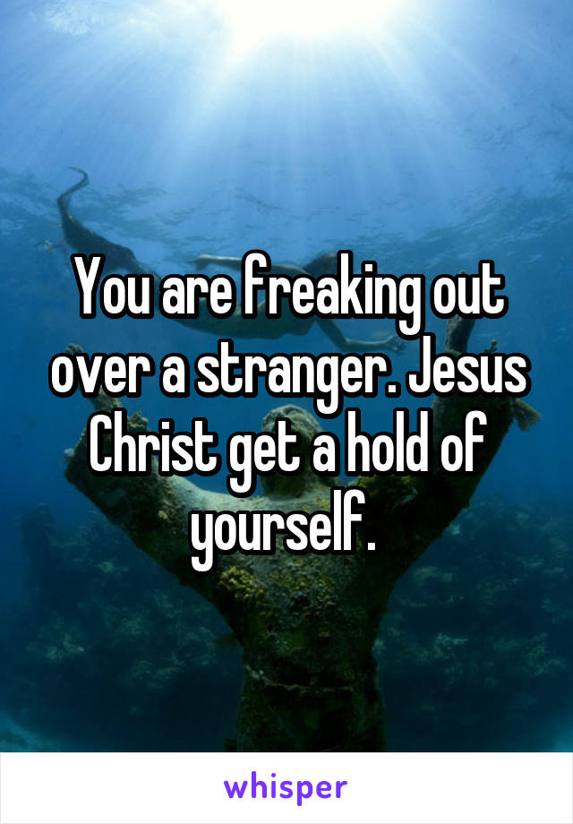 You are freaking out over a stranger. Jesus Christ get a hold of yourself. 