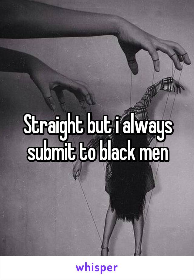 Straight but i always submit to black men