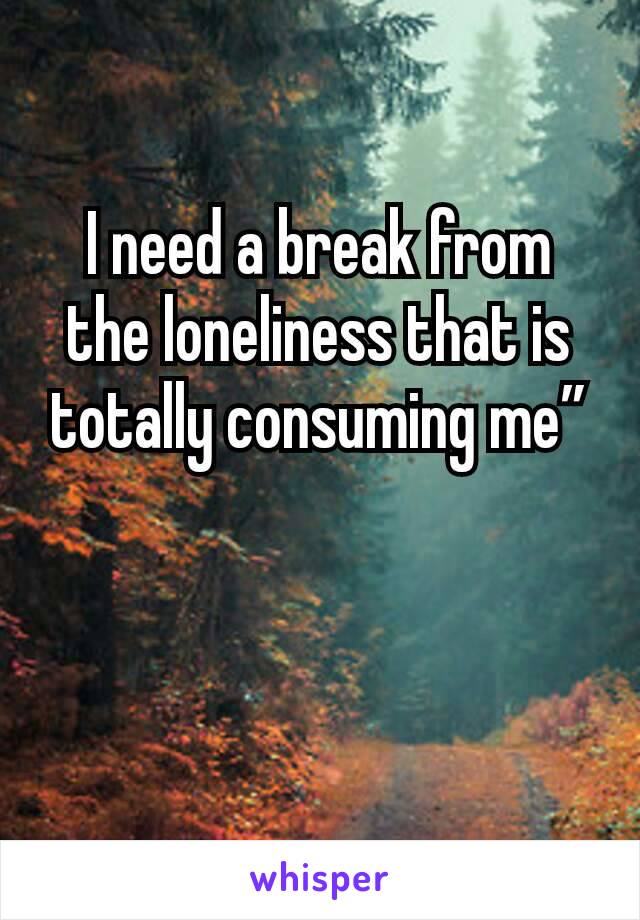 I need a break from the loneliness that is totally consuming me”


