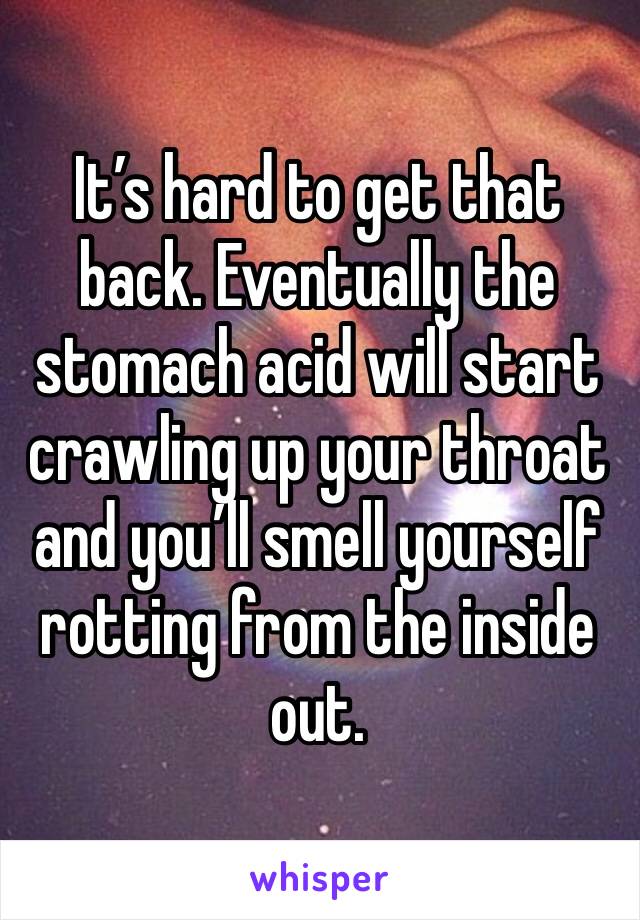 It’s hard to get that back. Eventually the stomach acid will start crawling up your throat and you’ll smell yourself rotting from the inside out. 
