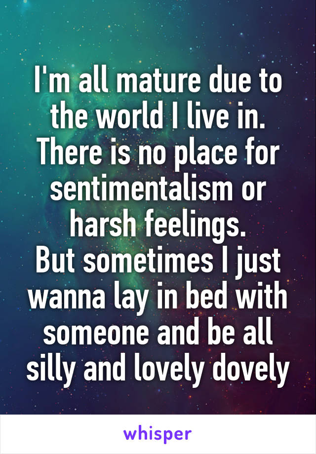 I'm all mature due to the world I live in. There is no place for sentimentalism or harsh feelings.
But sometimes I just wanna lay in bed with someone and be all silly and lovely dovely