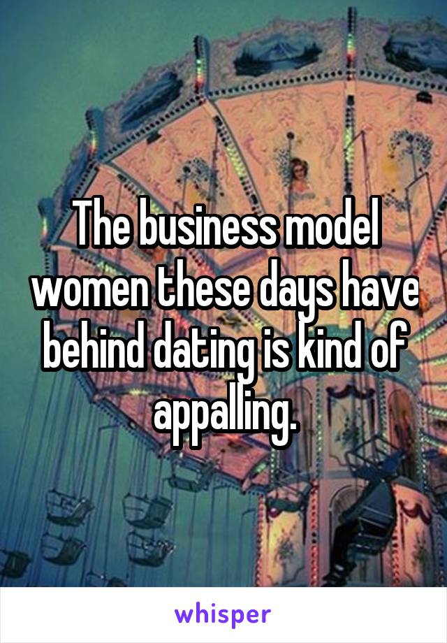 The business model women these days have behind dating is kind of appalling.