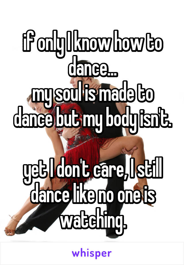 if only I know how to dance...
my soul is made to dance but my body isn't. 
yet I don't care, I still dance like no one is watching.