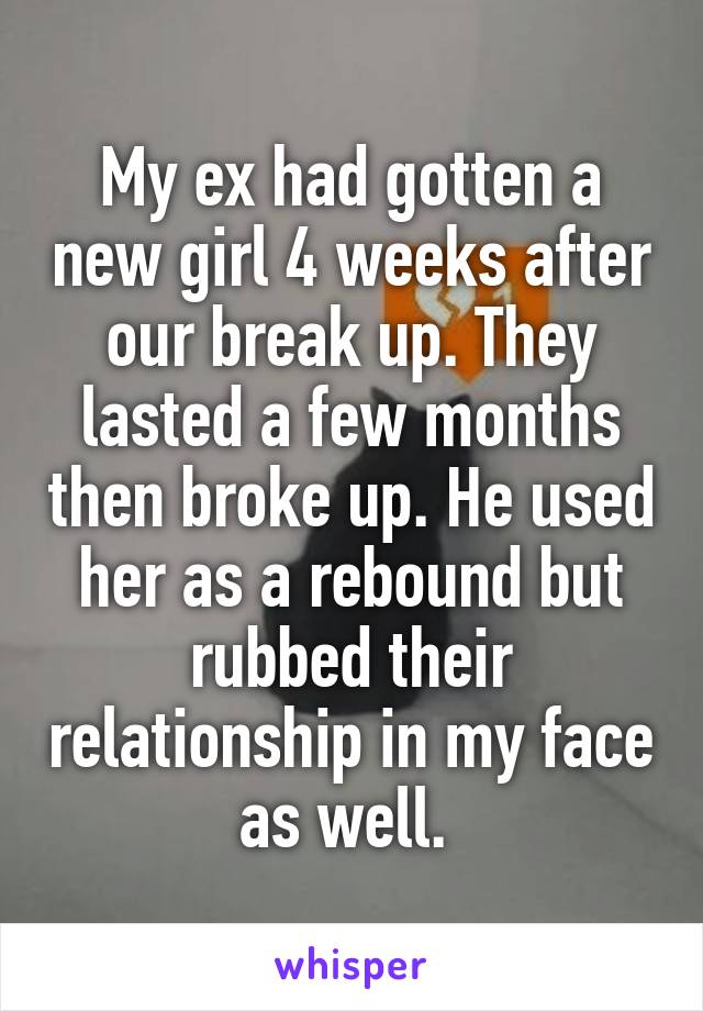 My ex had gotten a new girl 4 weeks after our break up. They lasted a few months then broke up. He used her as a rebound but rubbed their relationship in my face as well. 