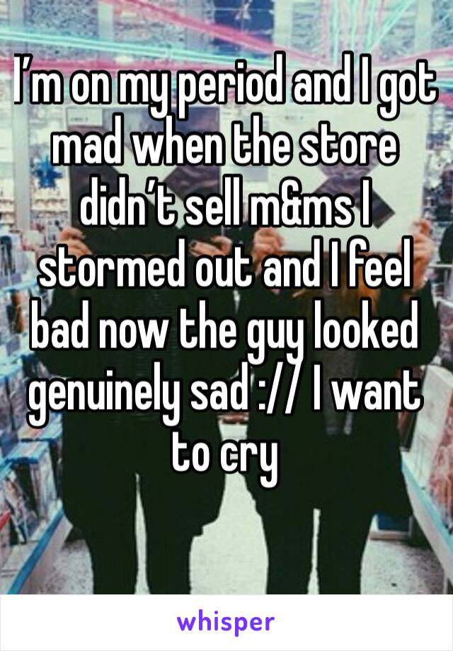 I’m on my period and I got mad when the store didn’t sell m&ms I stormed out and I feel bad now the guy looked genuinely sad :// I want to cry 
