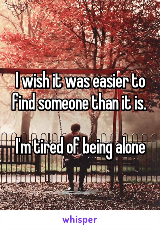 I wish it was easier to find someone than it is. 

I'm tired of being alone