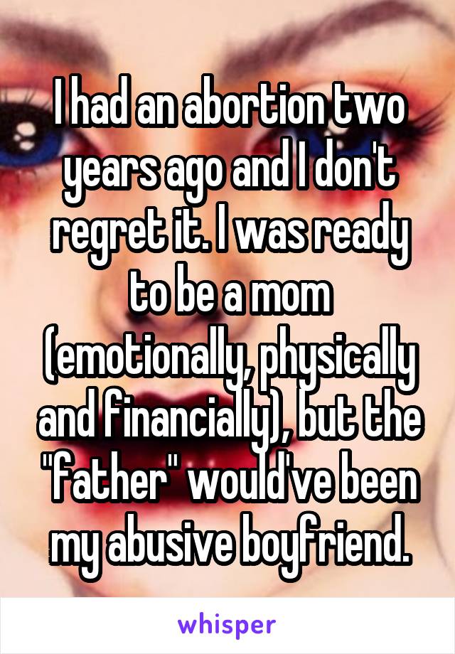 I had an abortion two years ago and I don't regret it. I was ready to be a mom (emotionally, physically and financially), but the "father" would've been my abusive boyfriend.