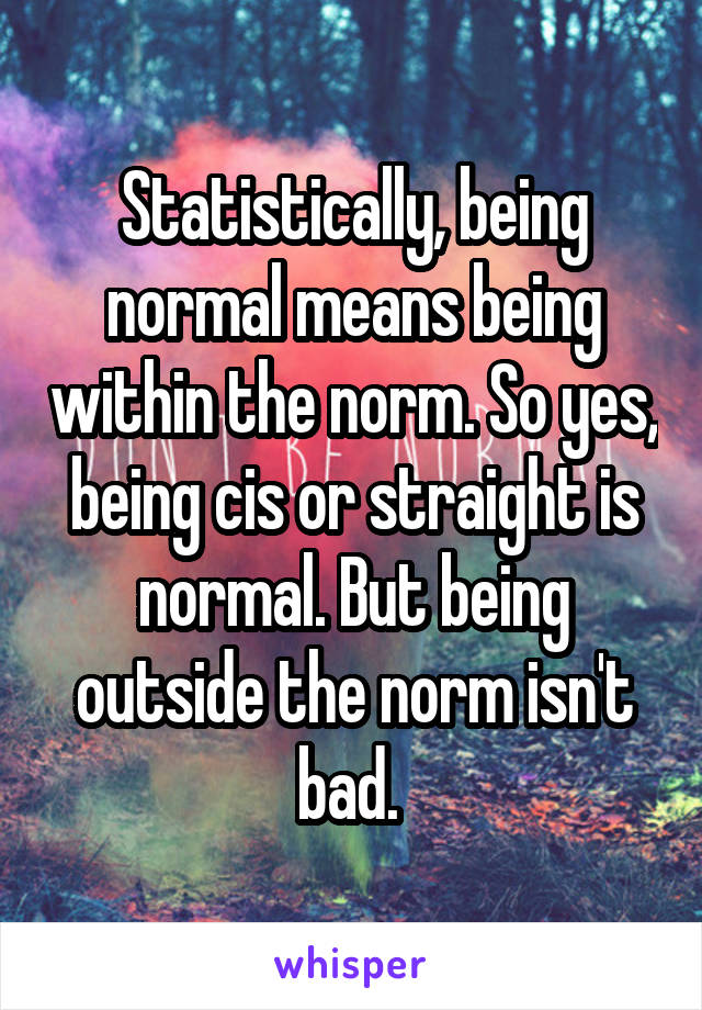 Statistically, being normal means being within the norm. So yes, being cis or straight is normal. But being outside the norm isn't bad. 