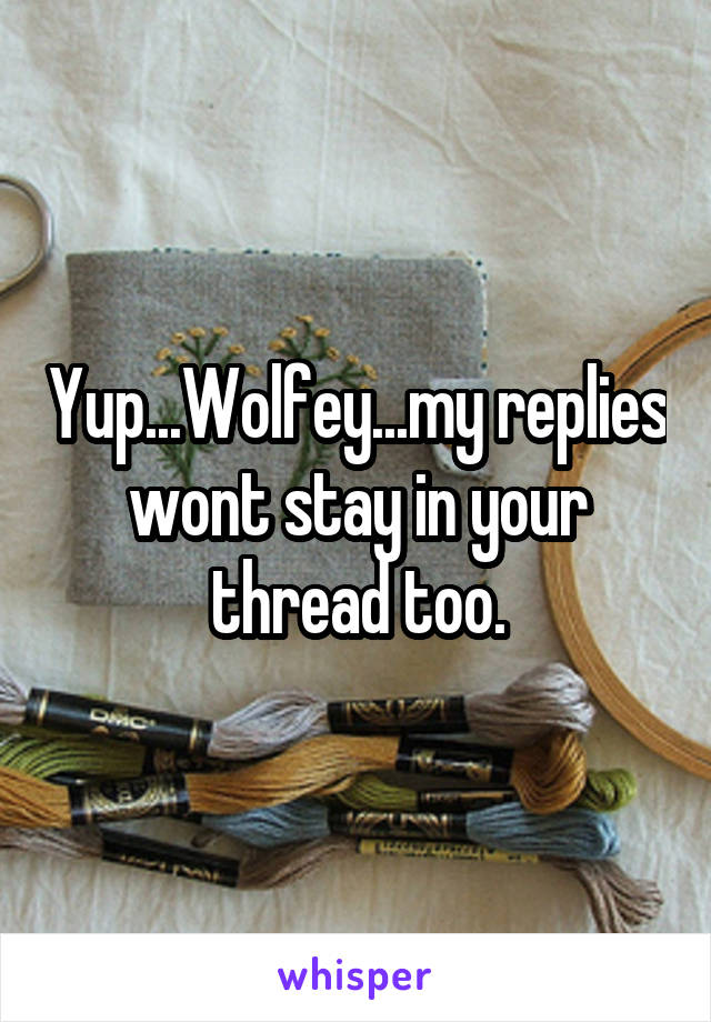 Yup...Wolfey...my replies wont stay in your thread too.