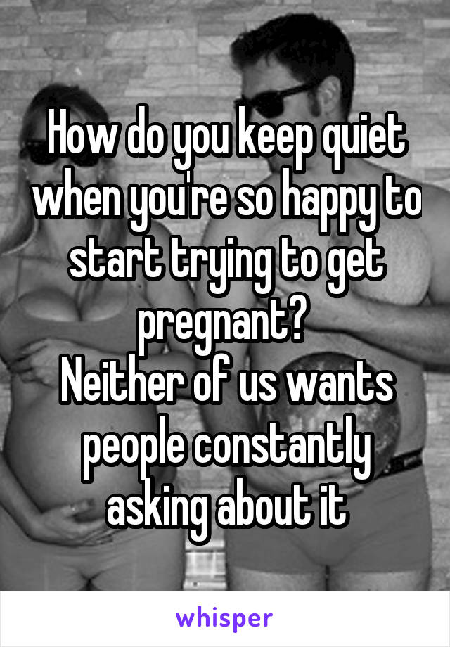 How do you keep quiet when you're so happy to start trying to get pregnant? 
Neither of us wants people constantly asking about it