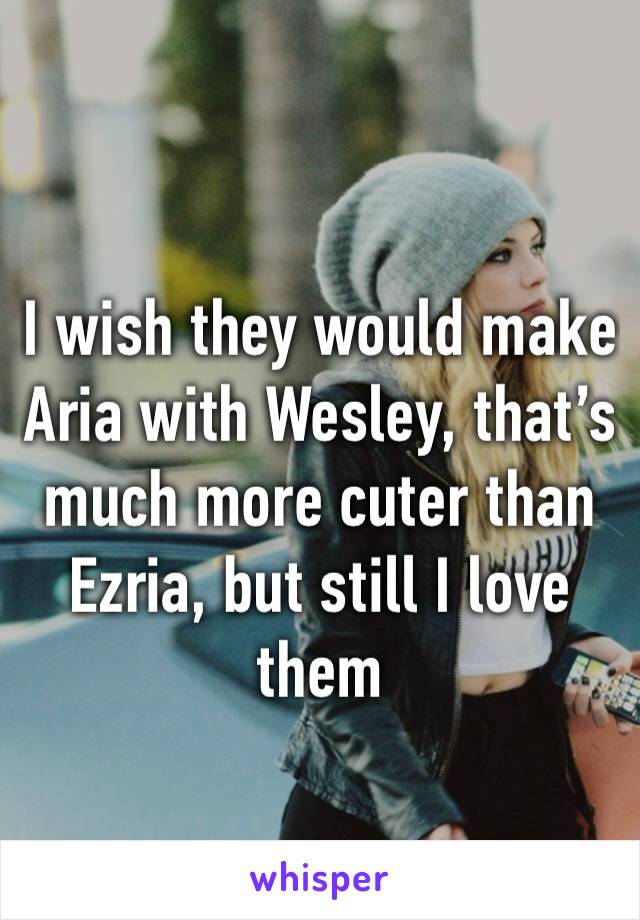 I wish they would make Aria with Wesley, that’s much more cuter than Ezria, but still I love them 