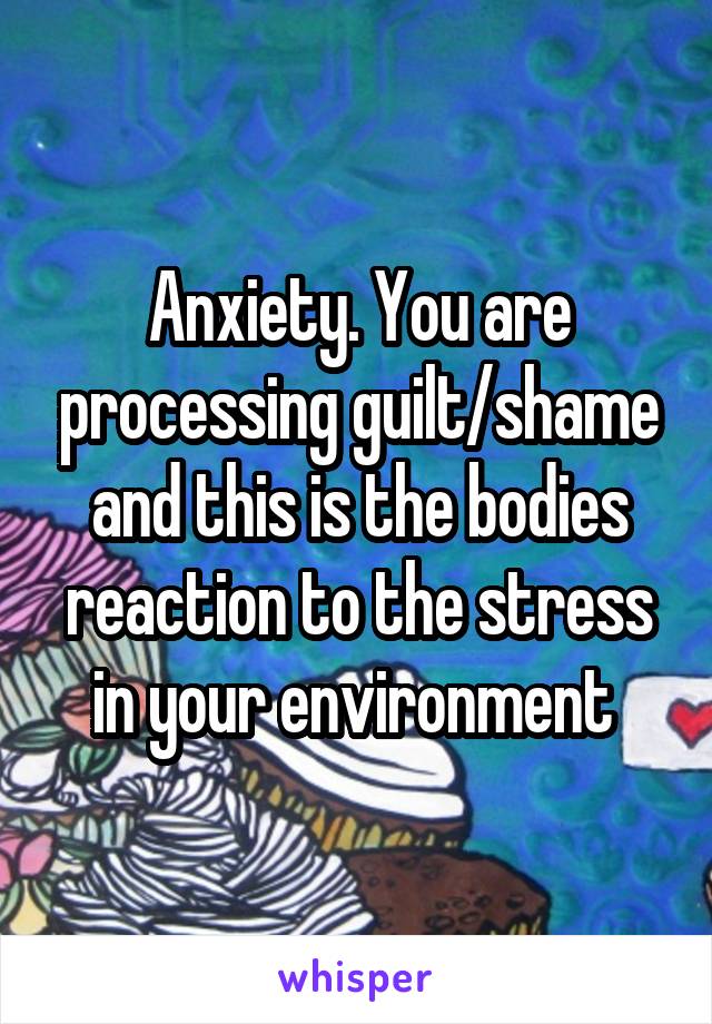 Anxiety. You are processing guilt/shame and this is the bodies reaction to the stress in your environment 