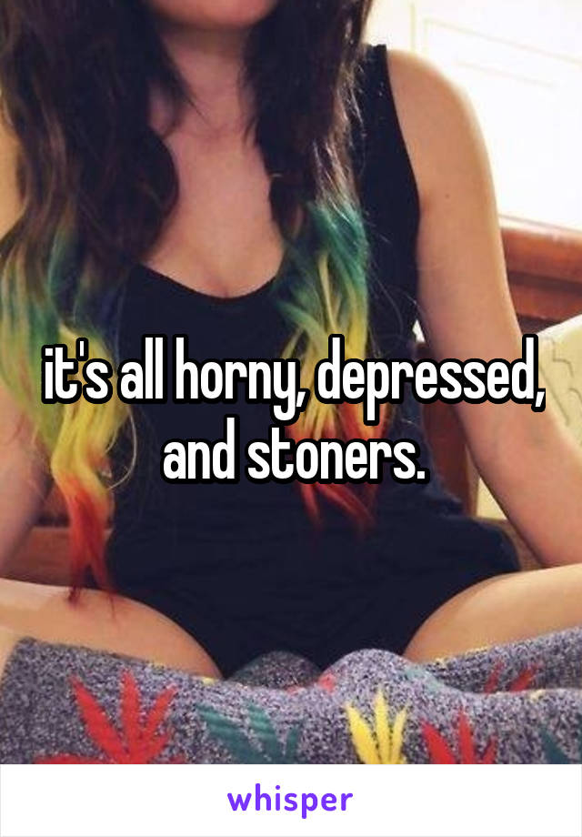 it's all horny, depressed, and stoners.