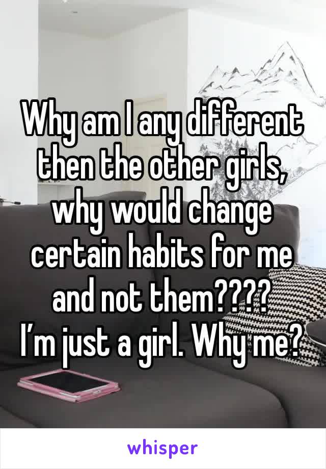 Why am I any different then the other girls, why would change certain habits for me and not them????
I’m just a girl. Why me? 