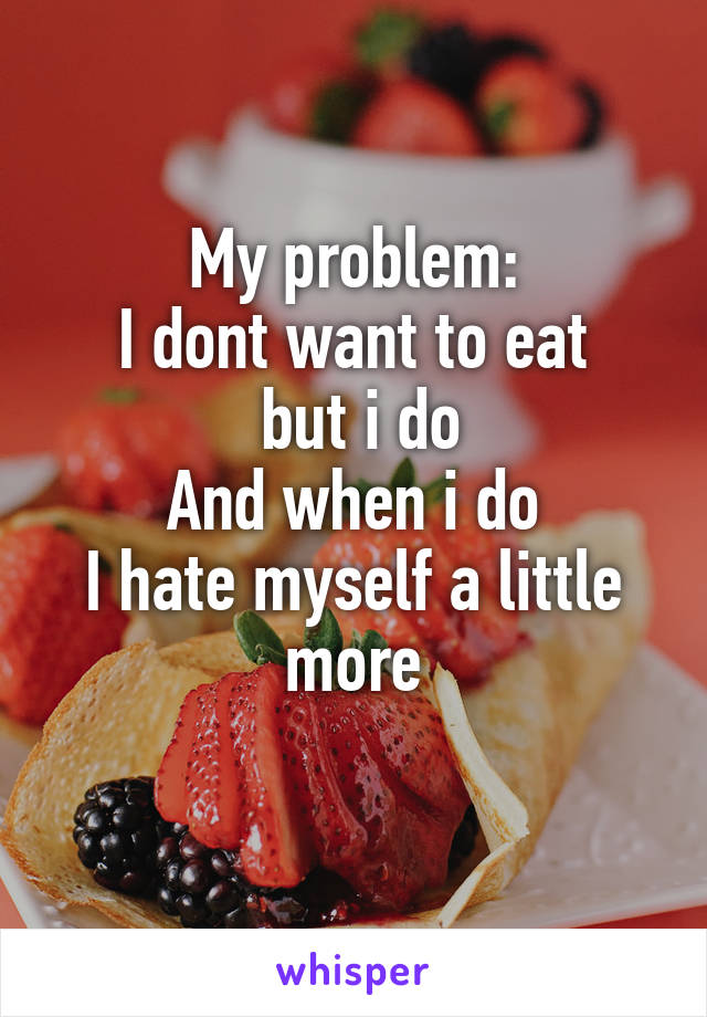 My problem:
I dont want to eat
 but i do
And when i do
I hate myself a little more
