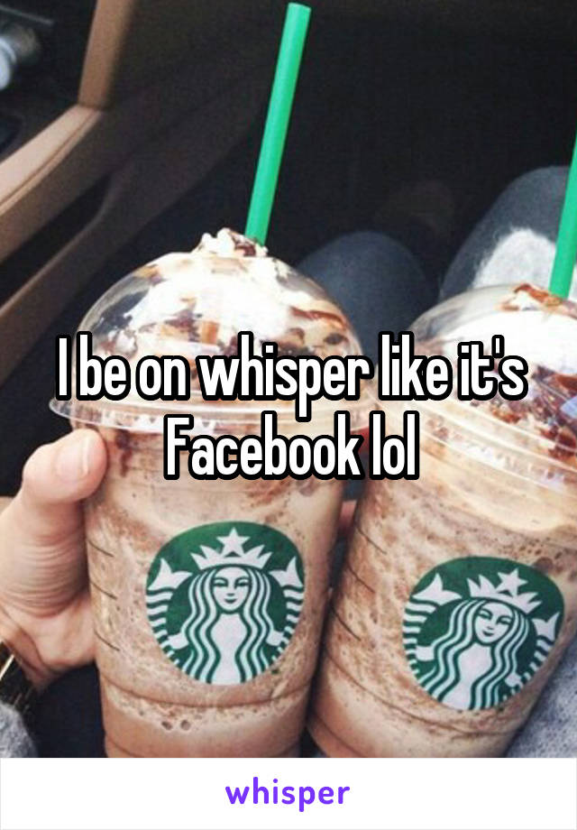 I be on whisper like it's Facebook lol
