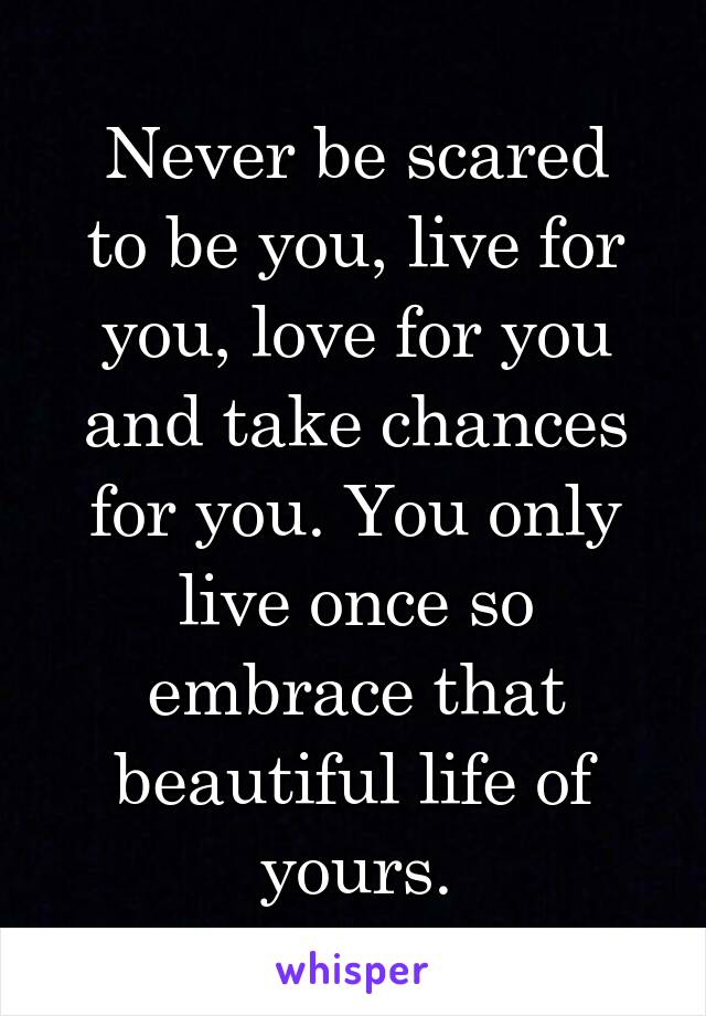 Never be scared
to be you, live for you, love for you and take chances for you. You only live once so embrace that beautiful life of yours.
