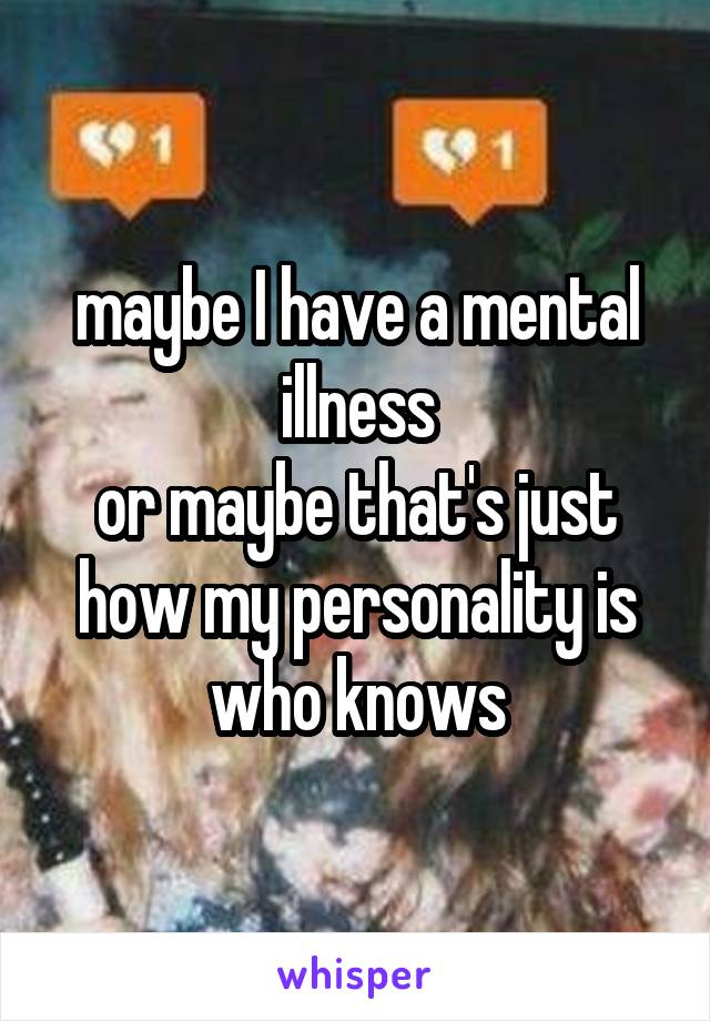 maybe I have a mental illness
or maybe that's just how my personality is
who knows
