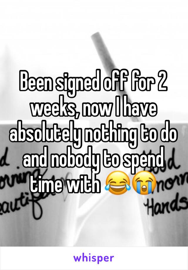 Been signed off for 2 weeks, now I have absolutely nothing to do and nobody to spend time with 😂😭