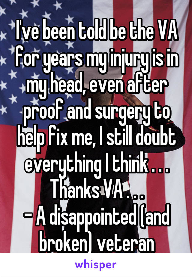 I've been told be the VA for years my injury is in my head, even after proof and surgery to help fix me, I still doubt everything I think . . . Thanks VA . . .
- A disappointed (and broken) veteran