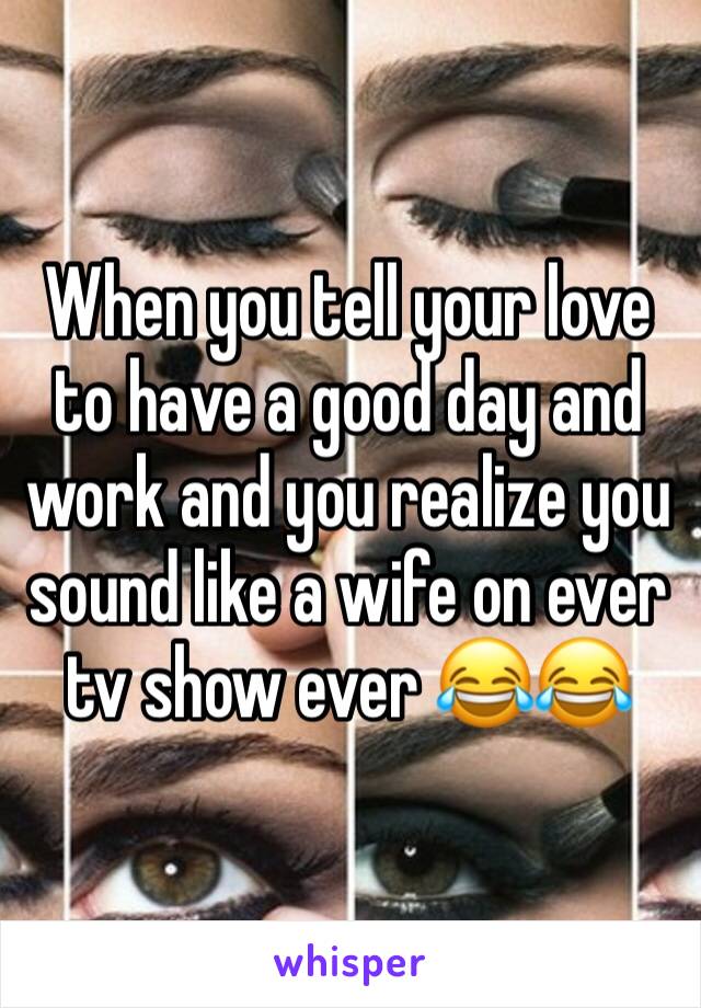 When you tell your love to have a good day and work and you realize you sound like a wife on ever tv show ever 😂😂