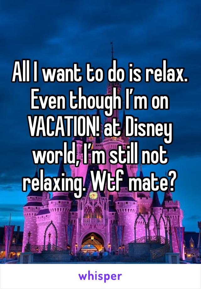 All I want to do is relax. Even though I’m on VACATION! at Disney world, I’m still not relaxing. Wtf mate?