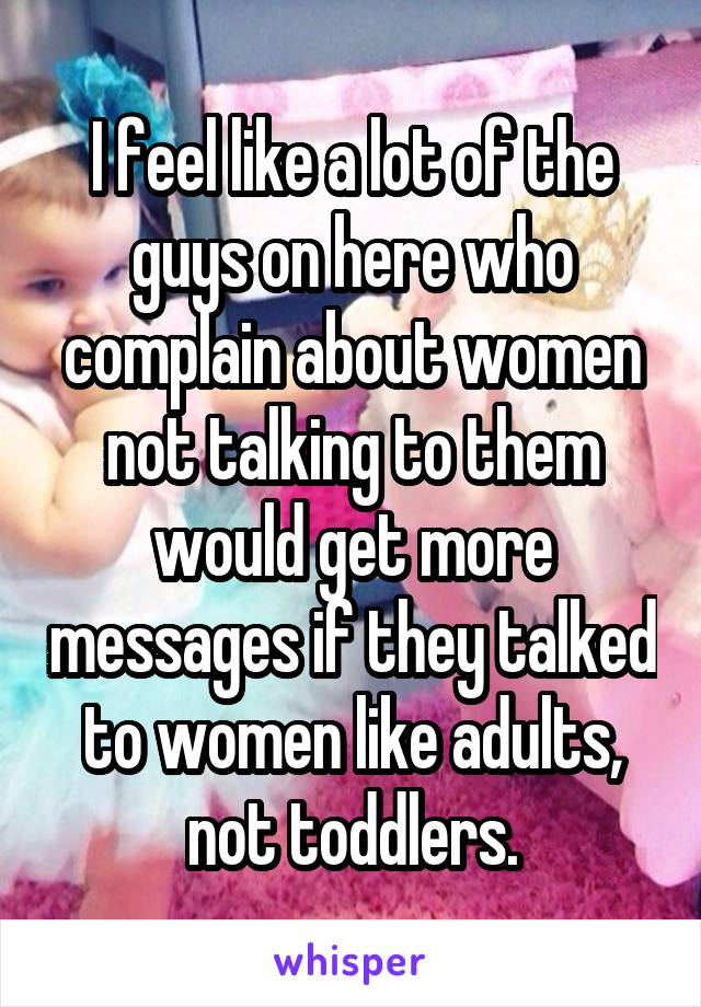 I feel like a lot of the guys on here who complain about women not talking to them would get more messages if they talked to women like adults, not toddlers.