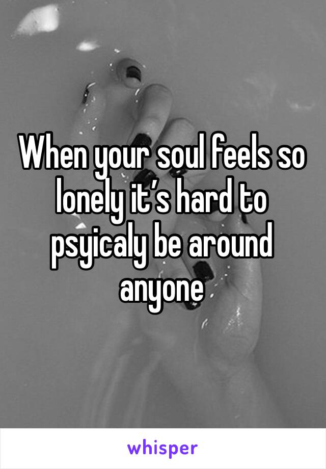 When your soul feels so lonely it’s hard to psyicaly be around anyone 