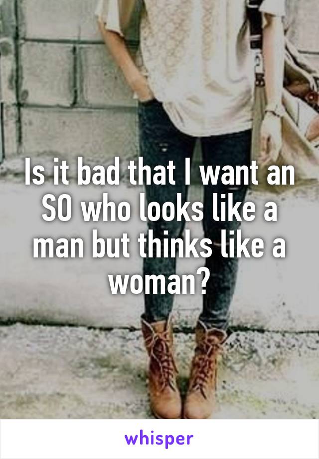Is it bad that I want an SO who looks like a man but thinks like a woman?