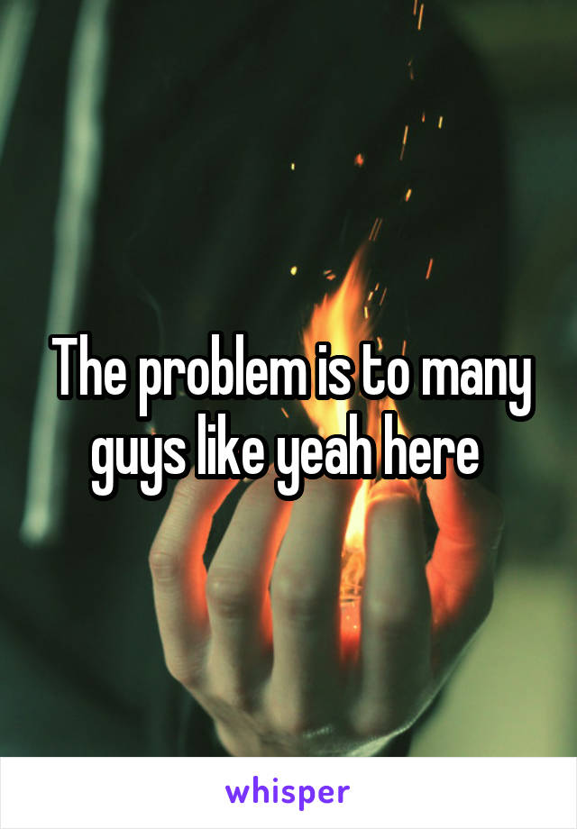 The problem is to many guys like yeah here 