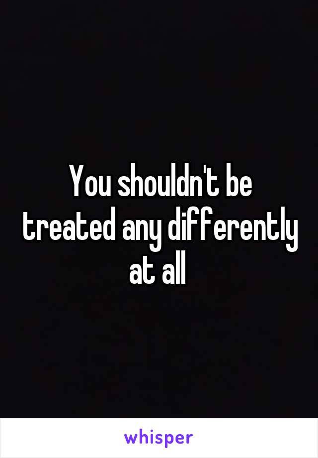 You shouldn't be treated any differently at all 