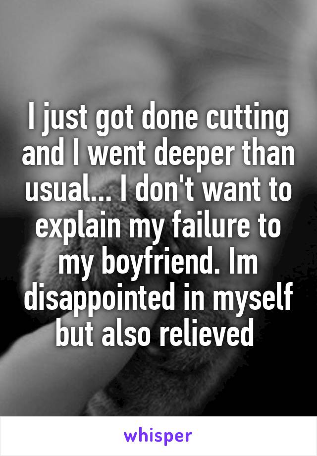 I just got done cutting and I went deeper than usual... I don't want to explain my failure to my boyfriend. Im disappointed in myself but also relieved 