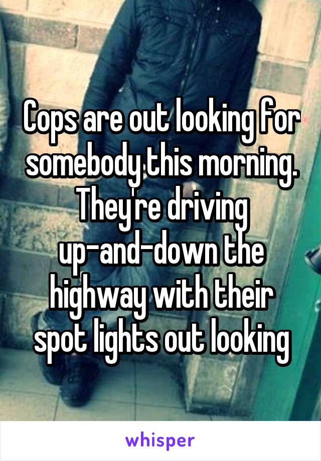 Cops are out looking for somebody this morning. They're driving up-and-down the highway with their spot lights out looking