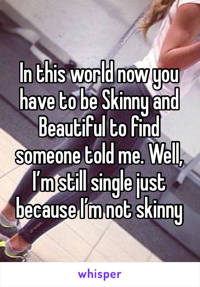 In this world now you have to be Skinny and Beautiful to find someone told me. Well, I’m still single just because I’m not skinny