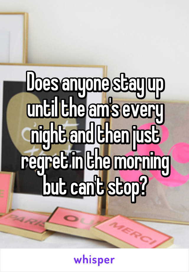 Does anyone stay up until the am's every night and then just regret in the morning but can't stop?