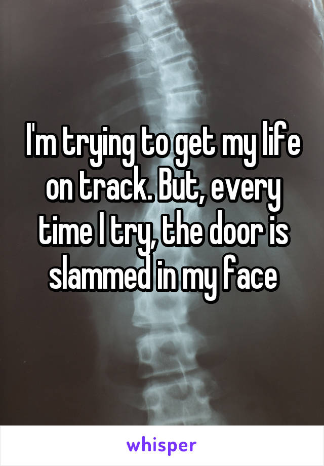 I'm trying to get my life on track. But, every time I try, the door is slammed in my face
