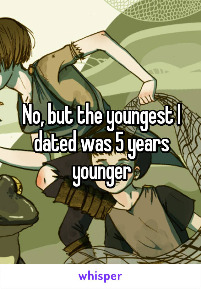 No, but the youngest I dated was 5 years younger