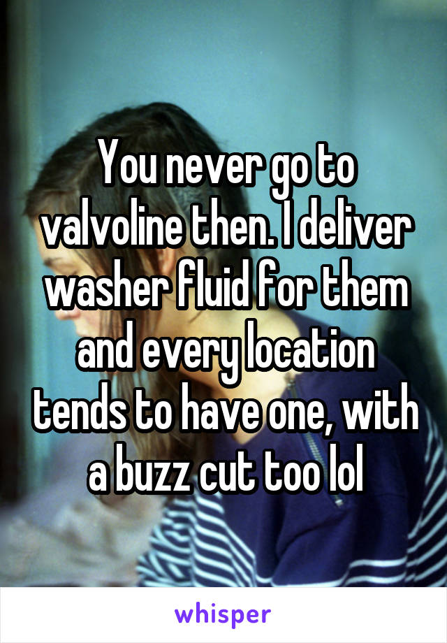 You never go to valvoline then. I deliver washer fluid for them and every location tends to have one, with a buzz cut too lol