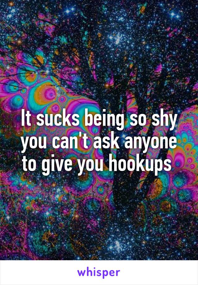 It sucks being so shy you can't ask anyone to give you hookups 