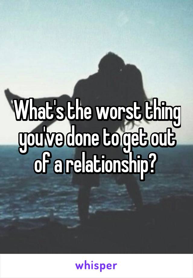 What's the worst thing you've done to get out of a relationship? 