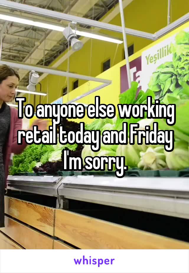 To anyone else working retail today and Friday I'm sorry.