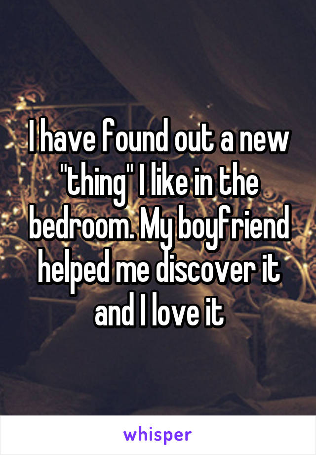 I have found out a new "thing" I like in the bedroom. My boyfriend helped me discover it and I love it