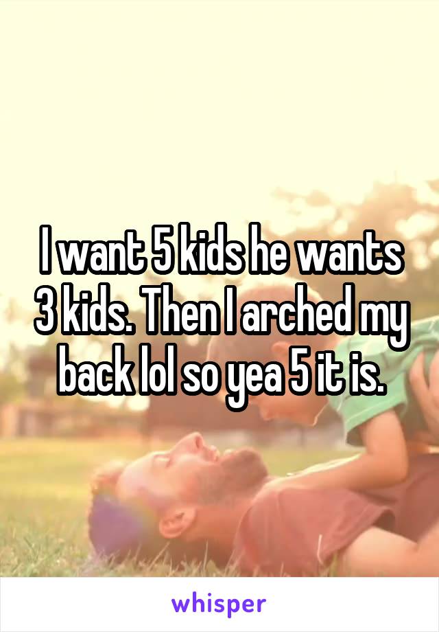 I want 5 kids he wants 3 kids. Then I arched my back lol so yea 5 it is.
