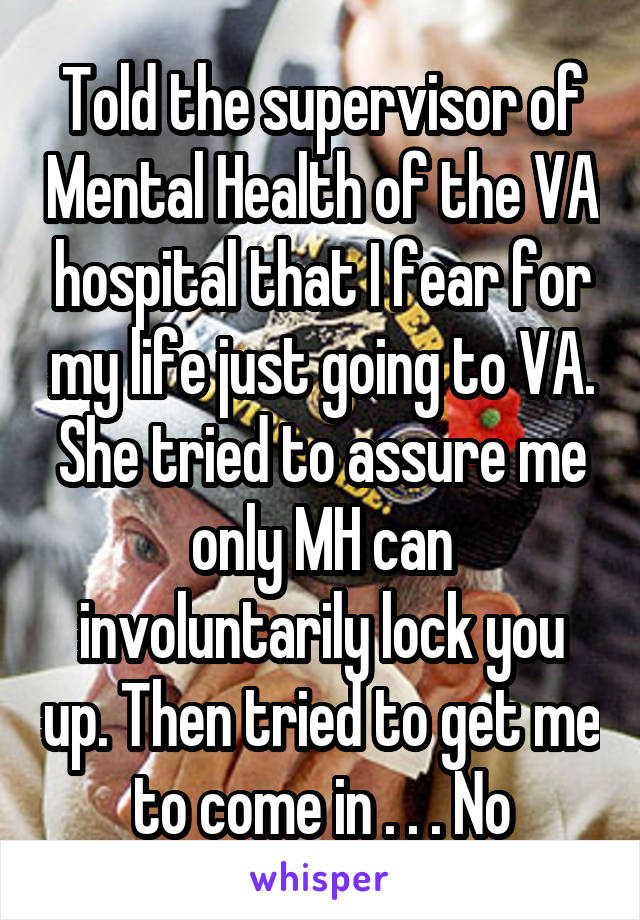 Told the supervisor of Mental Health of the VA hospital that I fear for my life just going to VA. She tried to assure me only MH can involuntarily lock you up. Then tried to get me to come in . . . No